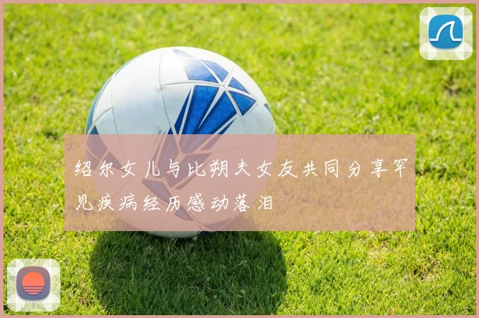 绍尔女儿与比朔夫女友共同分享罕见疾病经历感动落泪
