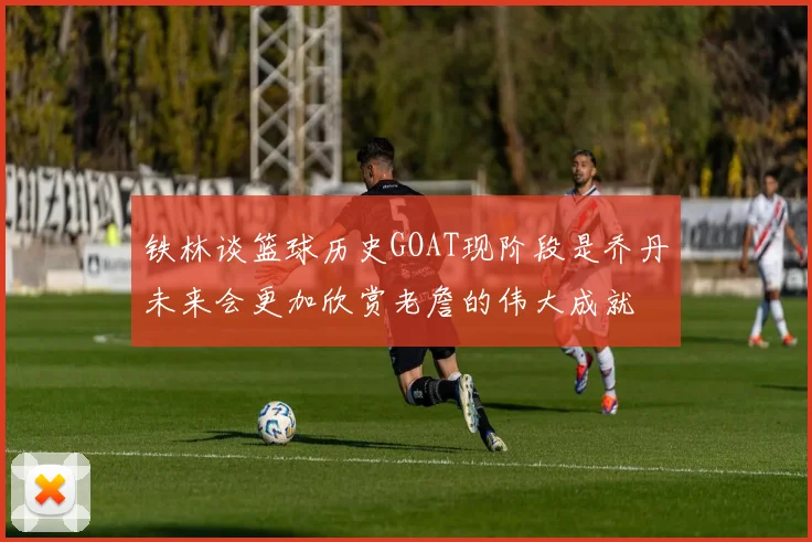 铁林谈篮球历史GOAT现阶段是乔丹未来会更加欣赏老詹的伟大成就