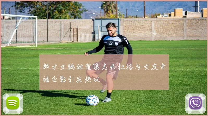郎才女貌甜蜜曝光弗拉格与女友幸福合影引发热议