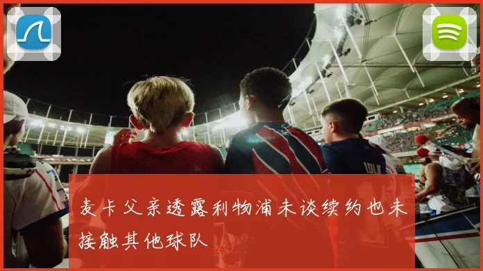 麦卡父亲透露利物浦未谈续约也未接触其他球队