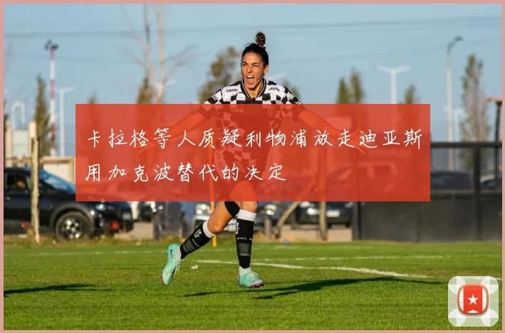 卡拉格等人质疑利物浦放走迪亚斯用加克波替代的决定