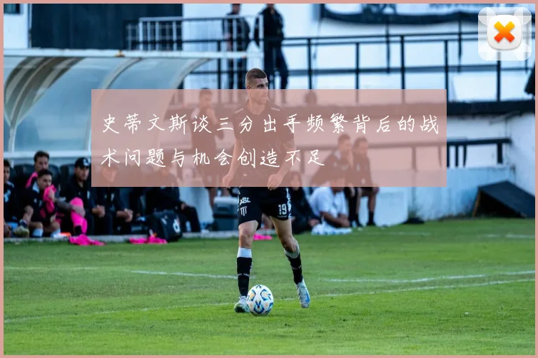 史蒂文斯谈三分出手频繁背后的战术问题与机会创造不足