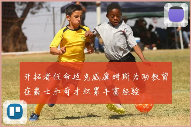 开拓者任命迈克威廉姆斯为助教曾在爵士和奇才积累丰富经验