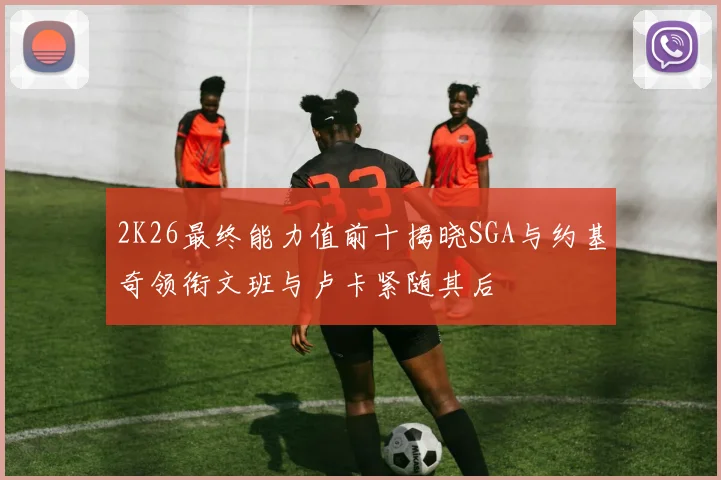 2K26最终能力值前十揭晓SGA与约基奇领衔文班与卢卡紧随其后