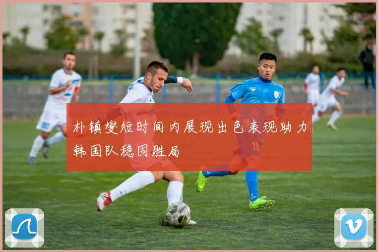 朴镇燮短时间内展现出色表现助力韩国队稳固胜局