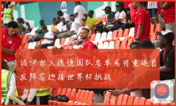 诺伊尔入选德国队名单或将重返首发阵容迎接世界杯挑战