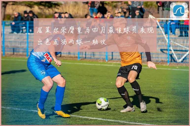 居莱尔荣膺皇马四月最佳球员表现出色五场两球一助攻
