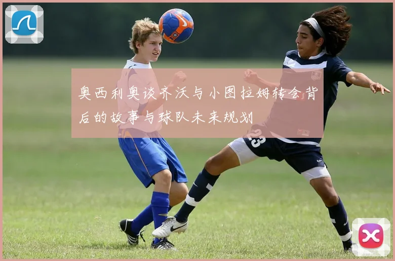 奥西利奥谈齐沃与小图拉姆转会背后的故事与球队未来规划