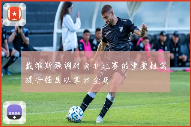 戴维斯强调对南非比赛的重要性需提升强度以掌控全局