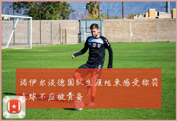 诺伊尔谈德国队生涯结束感受称罚点球不应被责备