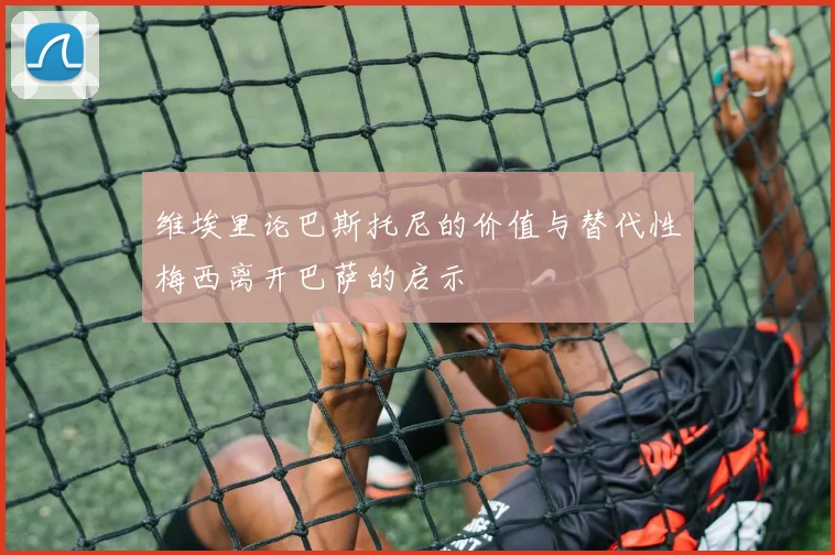 维埃里论巴斯托尼的价值与替代性梅西离开巴萨的启示