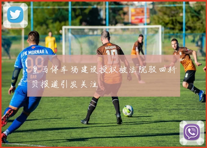 皇马停车场建设授权被法院驳回科贝报道引发关注