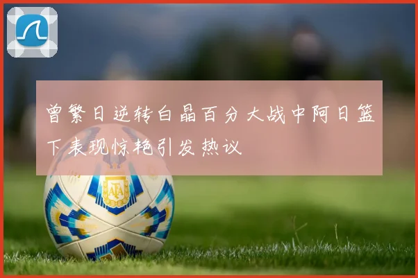 曾繁日逆转白晶百分大战中阿日篮下表现惊艳引发热议