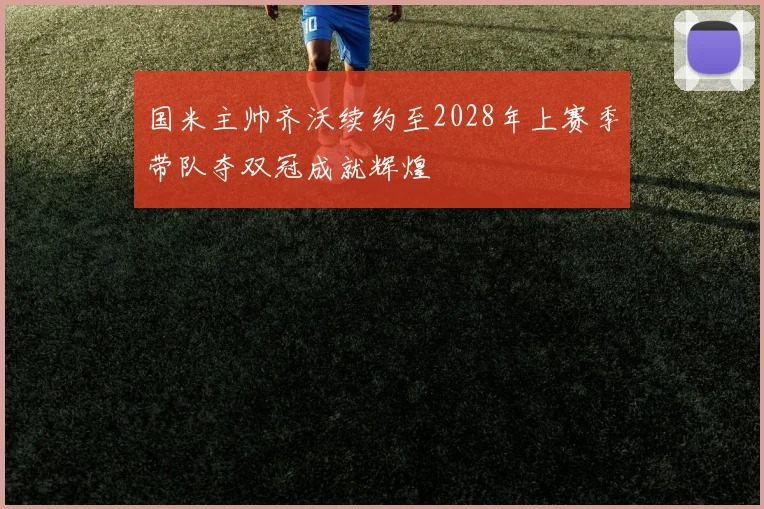 国米主帅齐沃续约至2028年上赛季带队夺双冠成就辉煌
