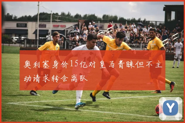 奥利塞身价15亿对皇马青睐但不主动请求转会离队