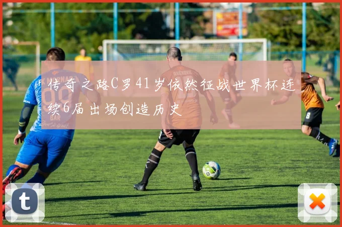 传奇之路C罗41岁依然征战世界杯连续6届出场创造历史