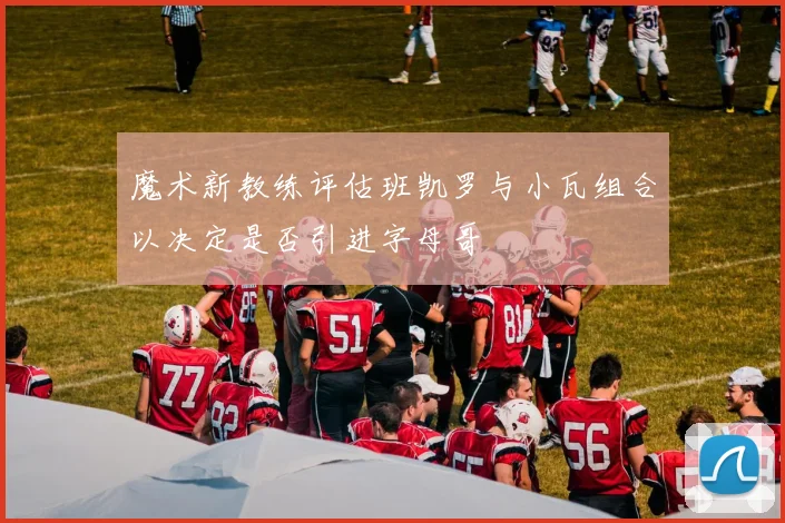 魔术新教练评估班凯罗与小瓦组合以决定是否引进字母哥