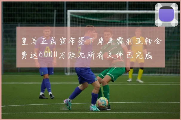 皇马正式宣布签下库库雷利亚转会费达6000万欧元所有文件已完成