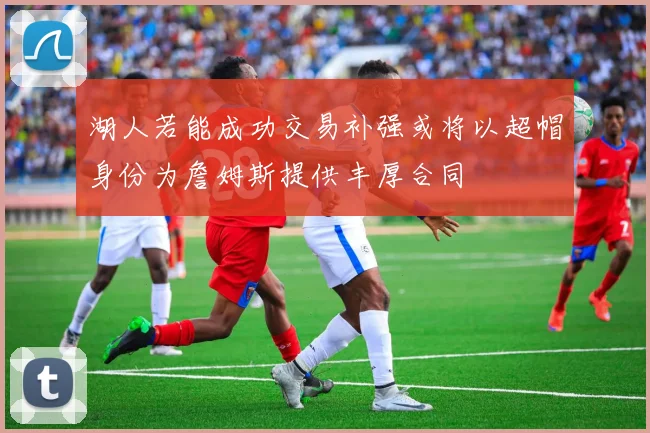 湖人若能成功交易补强或将以超帽身份为詹姆斯提供丰厚合同