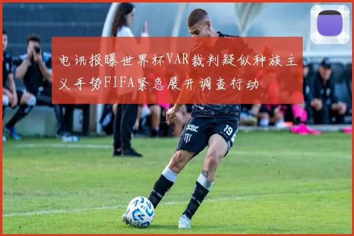 电讯报曝世界杯VAR裁判疑似种族主义手势FIFA紧急展开调查行动